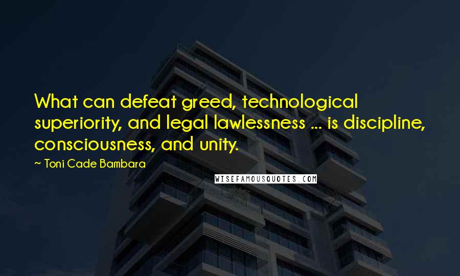 Toni Cade Bambara Quotes: What can defeat greed, technological superiority, and legal lawlessness ... is discipline, consciousness, and unity.