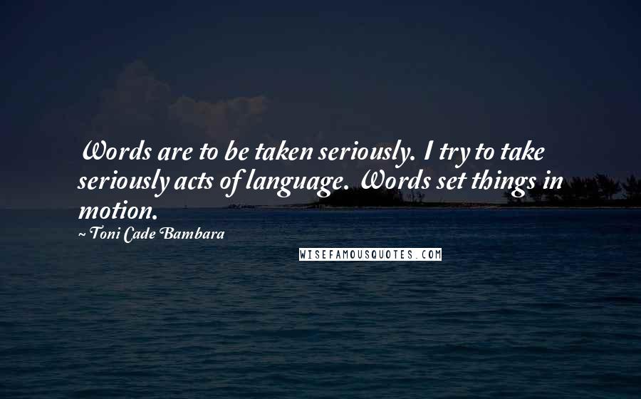 Toni Cade Bambara Quotes: Words are to be taken seriously. I try to take seriously acts of language. Words set things in motion.