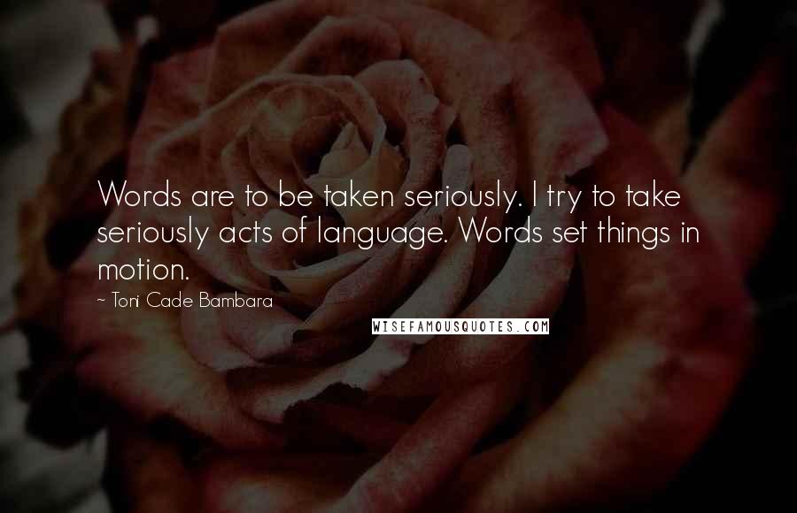 Toni Cade Bambara Quotes: Words are to be taken seriously. I try to take seriously acts of language. Words set things in motion.