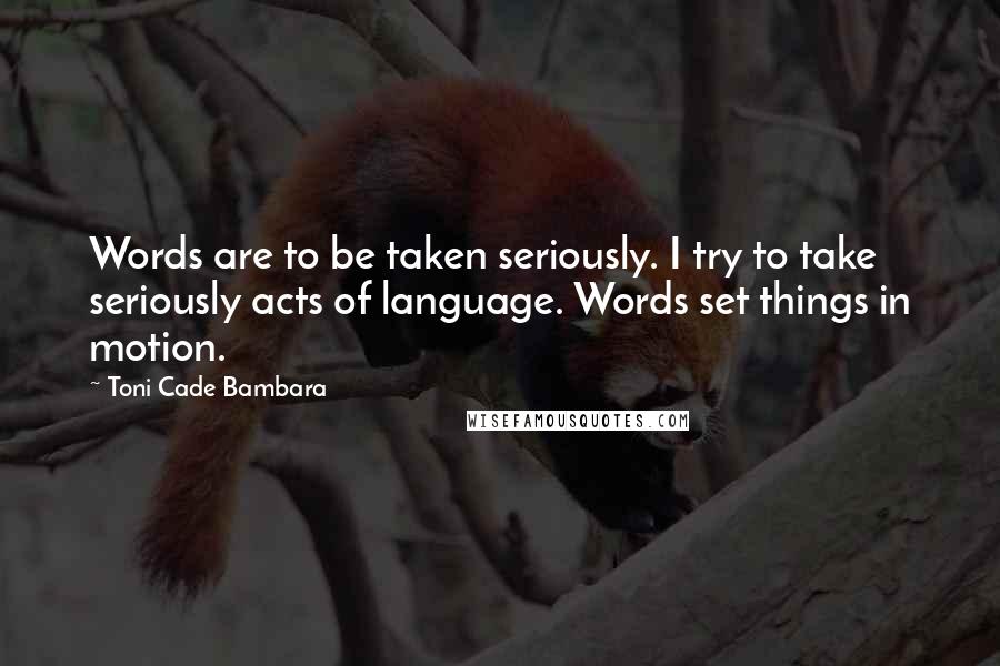 Toni Cade Bambara Quotes: Words are to be taken seriously. I try to take seriously acts of language. Words set things in motion.