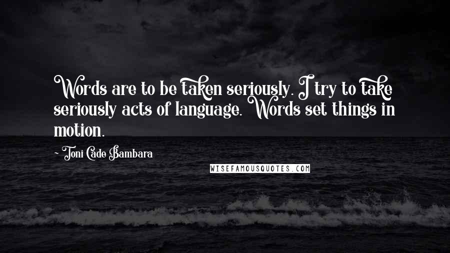 Toni Cade Bambara Quotes: Words are to be taken seriously. I try to take seriously acts of language. Words set things in motion.