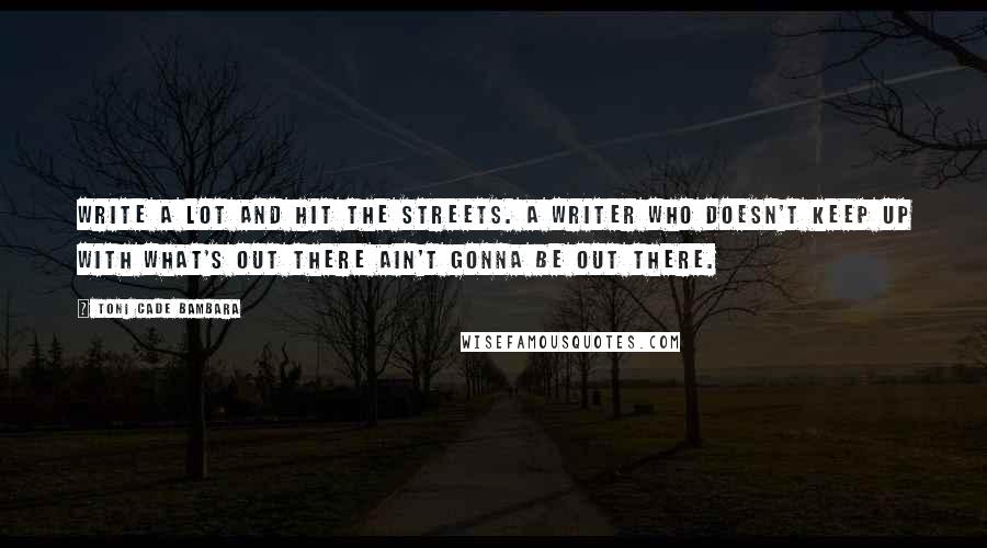 Toni Cade Bambara Quotes: Write a lot and hit the streets. A writer who doesn't keep up with what's out there ain't gonna be out there.