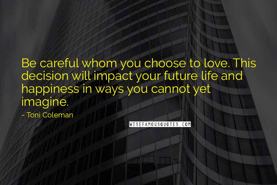 Toni Coleman Quotes: Be careful whom you choose to love. This decision will impact your future life and happiness in ways you cannot yet imagine.