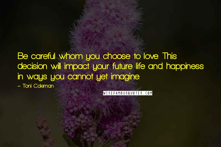 Toni Coleman Quotes: Be careful whom you choose to love. This decision will impact your future life and happiness in ways you cannot yet imagine.