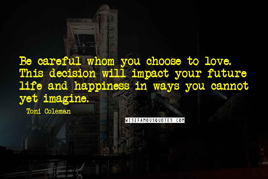 Toni Coleman Quotes: Be careful whom you choose to love. This decision will impact your future life and happiness in ways you cannot yet imagine.