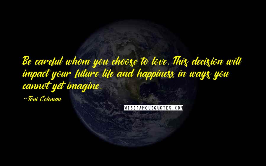 Toni Coleman Quotes: Be careful whom you choose to love. This decision will impact your future life and happiness in ways you cannot yet imagine.