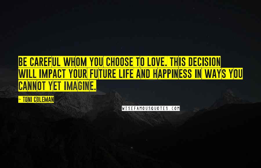 Toni Coleman Quotes: Be careful whom you choose to love. This decision will impact your future life and happiness in ways you cannot yet imagine.