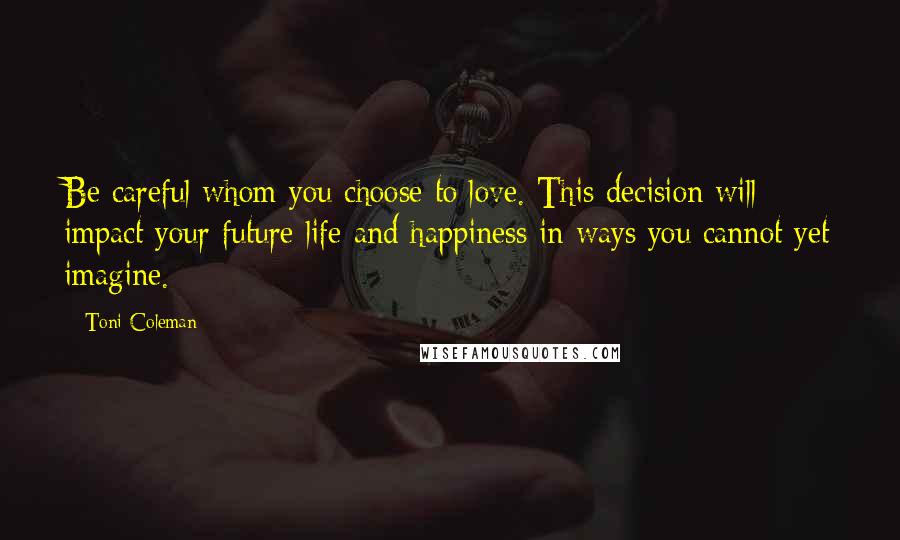 Toni Coleman Quotes: Be careful whom you choose to love. This decision will impact your future life and happiness in ways you cannot yet imagine.