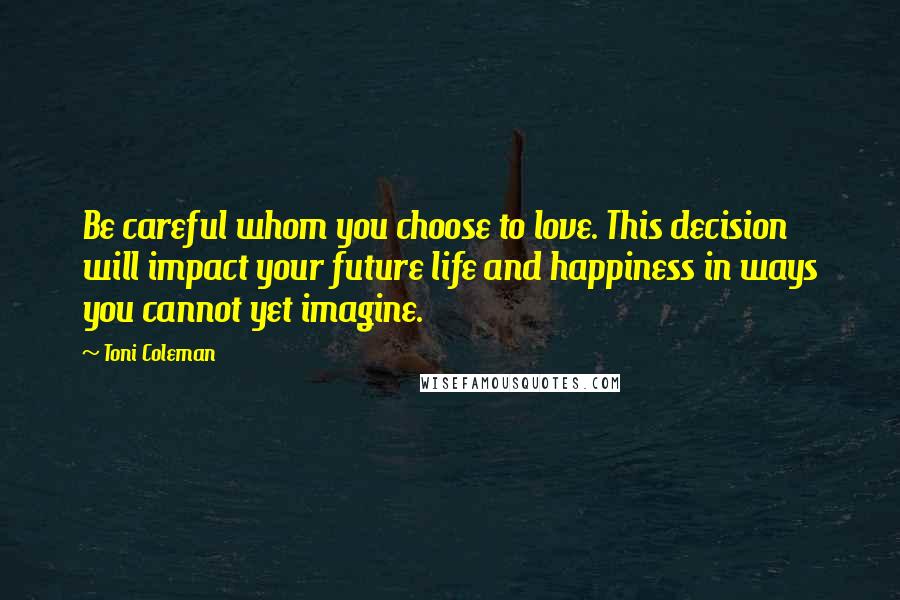 Toni Coleman Quotes: Be careful whom you choose to love. This decision will impact your future life and happiness in ways you cannot yet imagine.