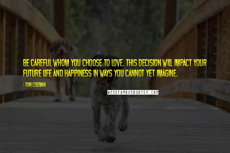 Toni Coleman Quotes: Be careful whom you choose to love. This decision will impact your future life and happiness in ways you cannot yet imagine.