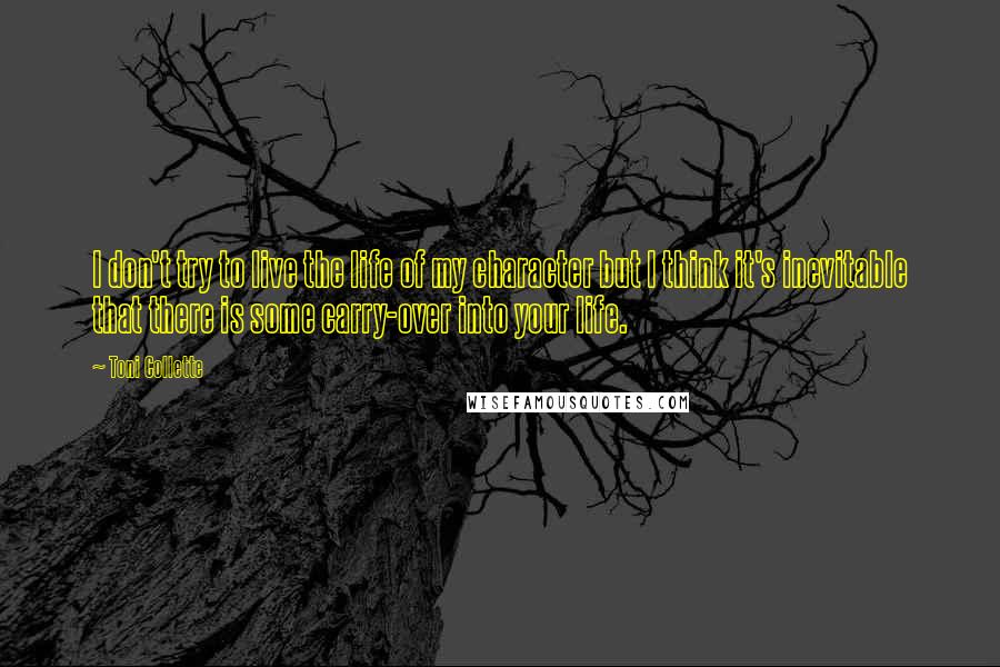 Toni Collette Quotes: I don't try to live the life of my character but I think it's inevitable that there is some carry-over into your life.
