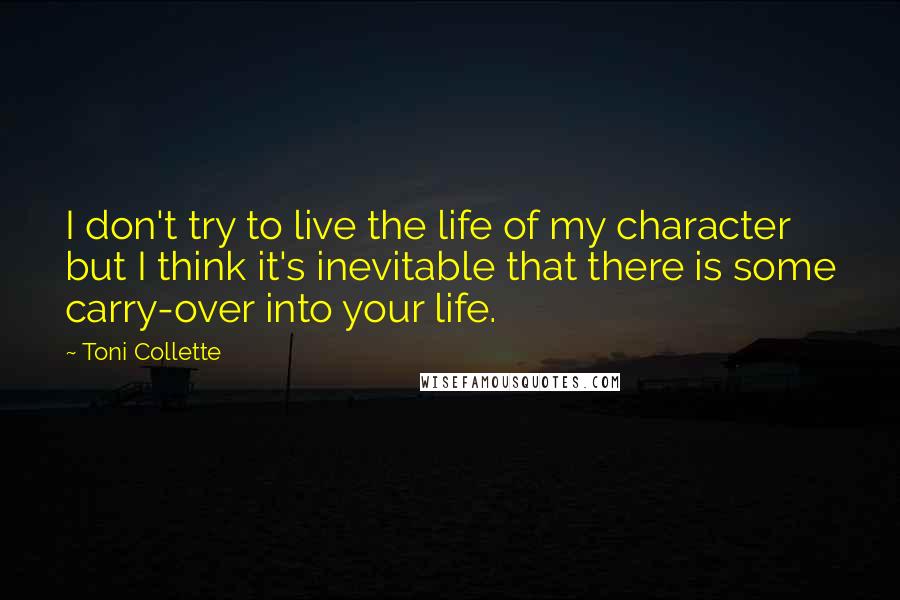 Toni Collette Quotes: I don't try to live the life of my character but I think it's inevitable that there is some carry-over into your life.