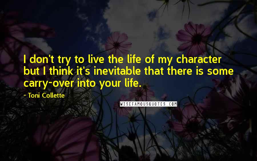 Toni Collette Quotes: I don't try to live the life of my character but I think it's inevitable that there is some carry-over into your life.