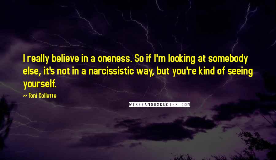 Toni Collette Quotes: I really believe in a oneness. So if I'm looking at somebody else, it's not in a narcissistic way, but you're kind of seeing yourself.