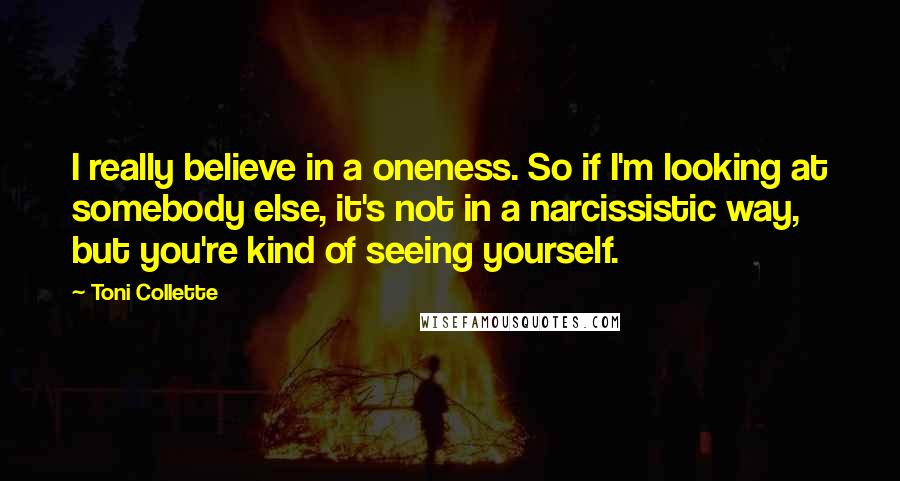 Toni Collette Quotes: I really believe in a oneness. So if I'm looking at somebody else, it's not in a narcissistic way, but you're kind of seeing yourself.