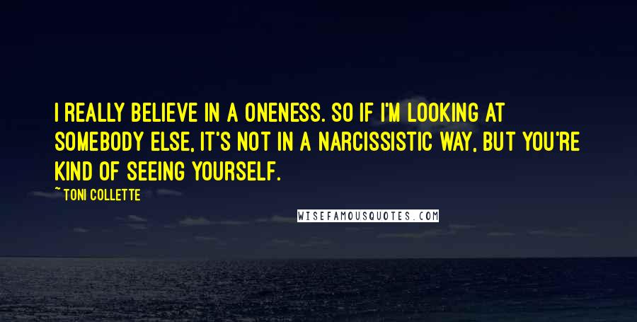 Toni Collette Quotes: I really believe in a oneness. So if I'm looking at somebody else, it's not in a narcissistic way, but you're kind of seeing yourself.