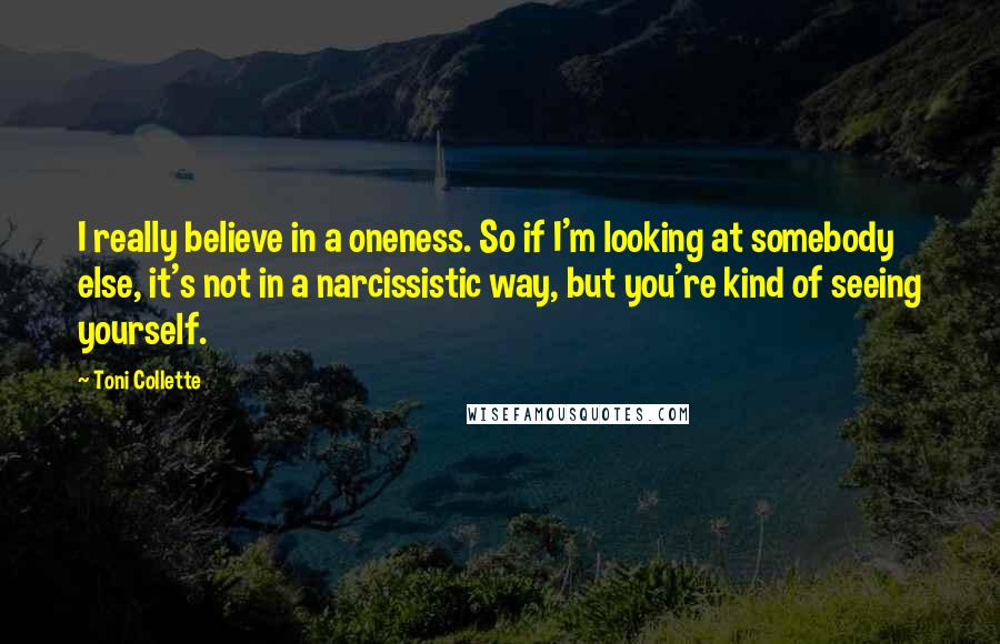 Toni Collette Quotes: I really believe in a oneness. So if I'm looking at somebody else, it's not in a narcissistic way, but you're kind of seeing yourself.