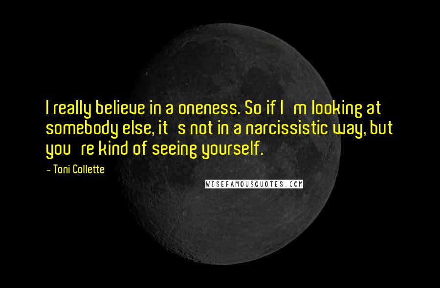 Toni Collette Quotes: I really believe in a oneness. So if I'm looking at somebody else, it's not in a narcissistic way, but you're kind of seeing yourself.