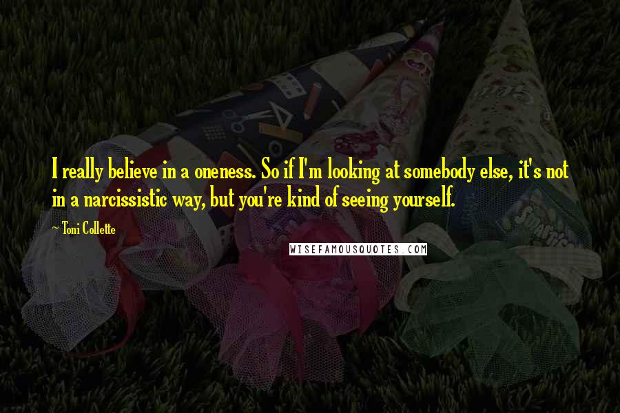 Toni Collette Quotes: I really believe in a oneness. So if I'm looking at somebody else, it's not in a narcissistic way, but you're kind of seeing yourself.