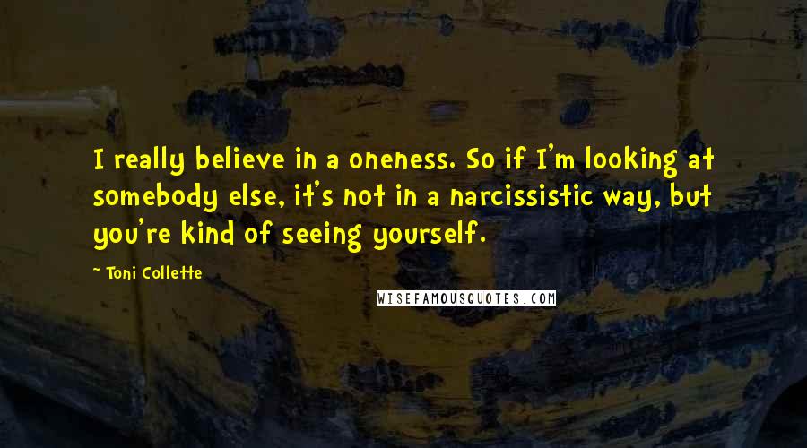 Toni Collette Quotes: I really believe in a oneness. So if I'm looking at somebody else, it's not in a narcissistic way, but you're kind of seeing yourself.