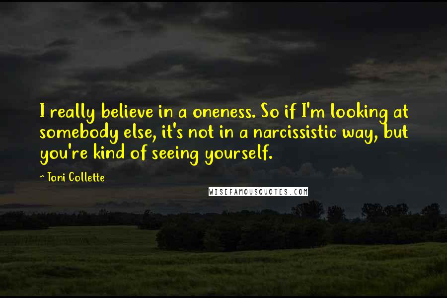 Toni Collette Quotes: I really believe in a oneness. So if I'm looking at somebody else, it's not in a narcissistic way, but you're kind of seeing yourself.