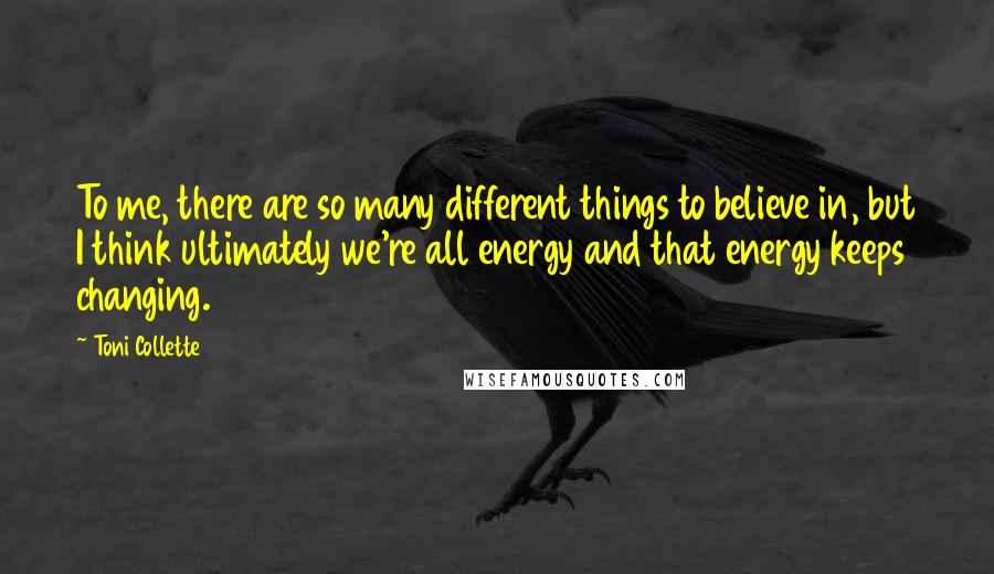 Toni Collette Quotes: To me, there are so many different things to believe in, but I think ultimately we're all energy and that energy keeps changing.