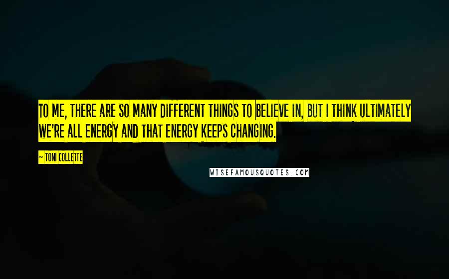 Toni Collette Quotes: To me, there are so many different things to believe in, but I think ultimately we're all energy and that energy keeps changing.