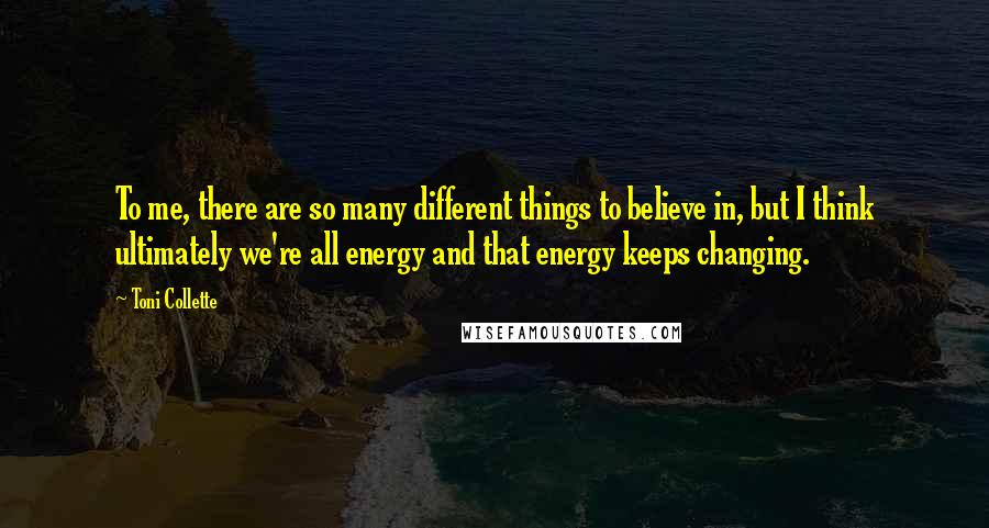 Toni Collette Quotes: To me, there are so many different things to believe in, but I think ultimately we're all energy and that energy keeps changing.