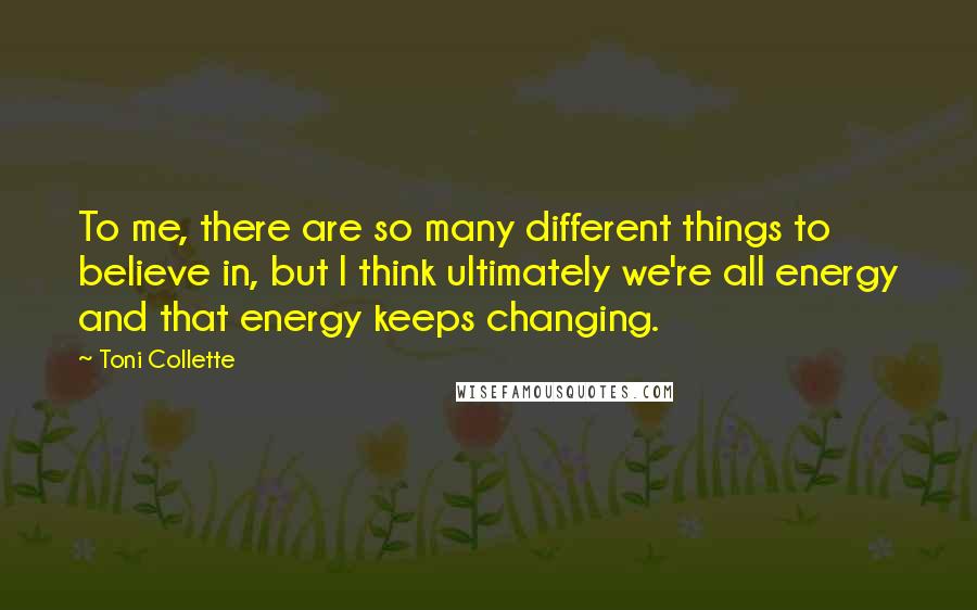 Toni Collette Quotes: To me, there are so many different things to believe in, but I think ultimately we're all energy and that energy keeps changing.