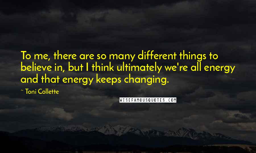 Toni Collette Quotes: To me, there are so many different things to believe in, but I think ultimately we're all energy and that energy keeps changing.