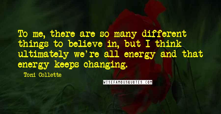 Toni Collette Quotes: To me, there are so many different things to believe in, but I think ultimately we're all energy and that energy keeps changing.