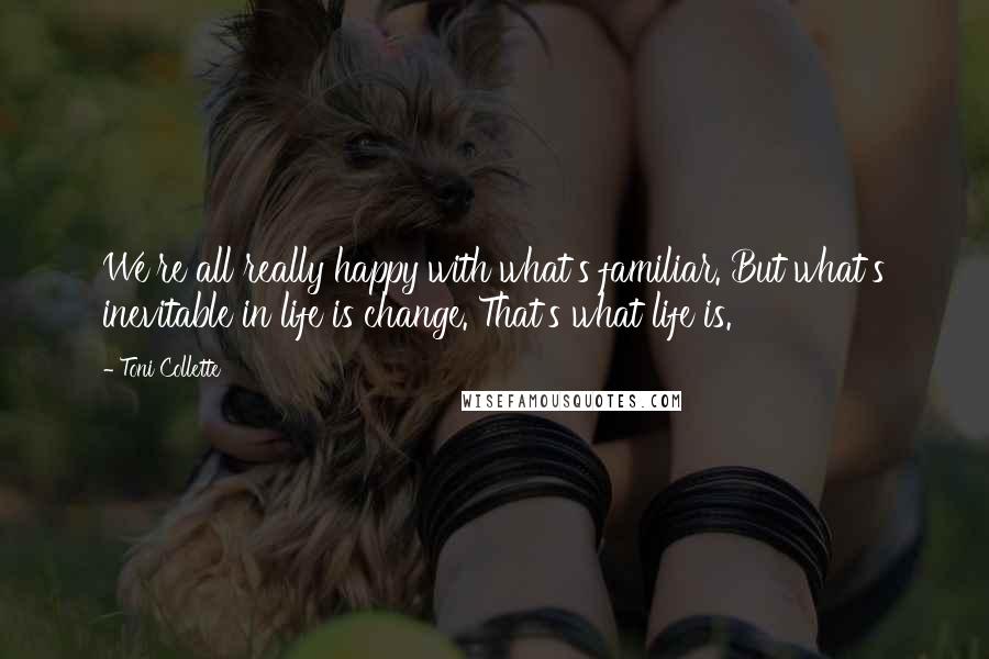 Toni Collette Quotes: We're all really happy with what's familiar. But what's inevitable in life is change. That's what life is.
