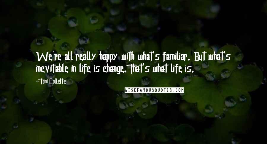 Toni Collette Quotes: We're all really happy with what's familiar. But what's inevitable in life is change. That's what life is.