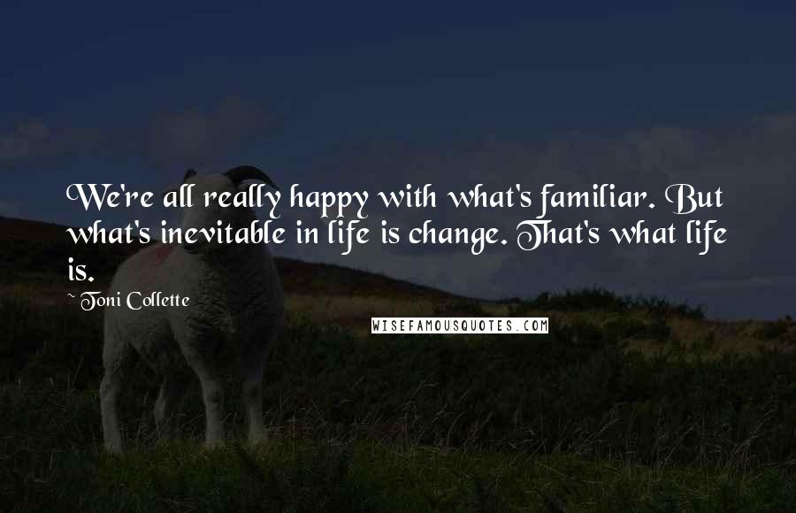 Toni Collette Quotes: We're all really happy with what's familiar. But what's inevitable in life is change. That's what life is.