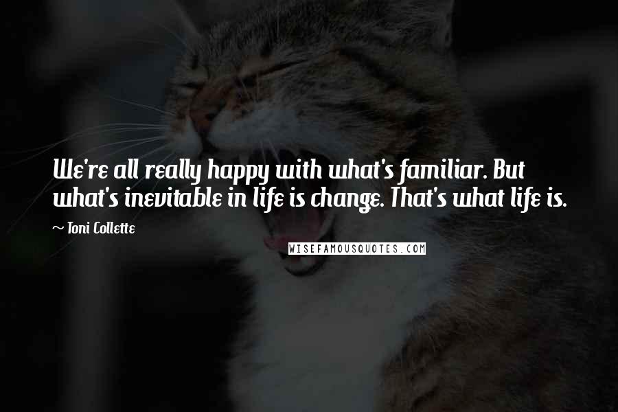 Toni Collette Quotes: We're all really happy with what's familiar. But what's inevitable in life is change. That's what life is.