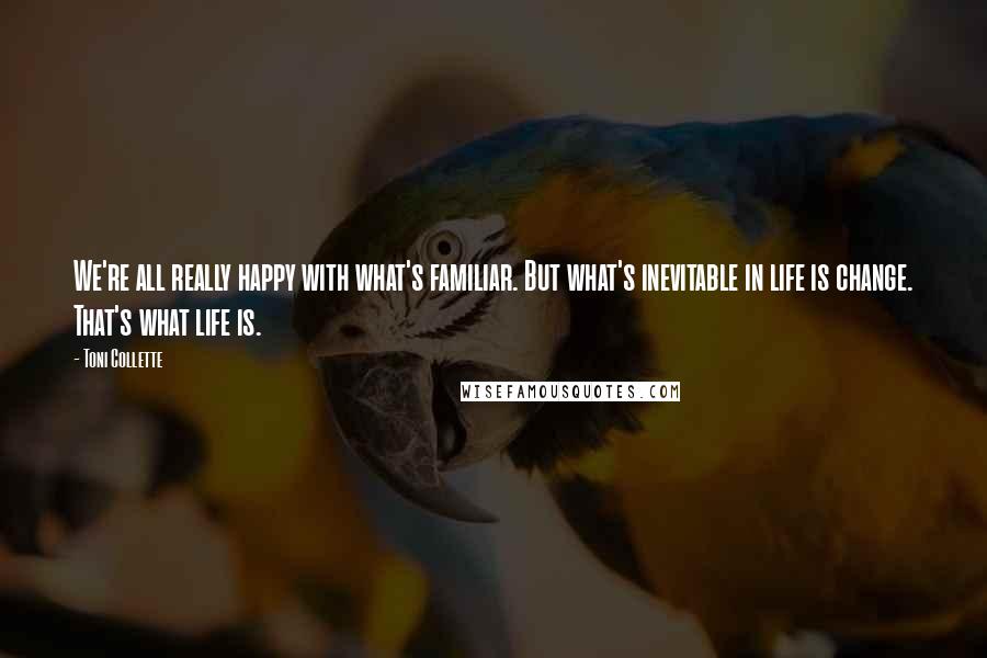 Toni Collette Quotes: We're all really happy with what's familiar. But what's inevitable in life is change. That's what life is.