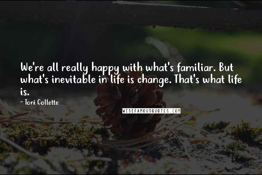 Toni Collette Quotes: We're all really happy with what's familiar. But what's inevitable in life is change. That's what life is.