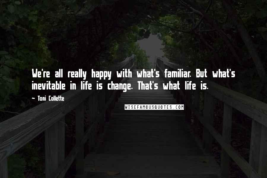 Toni Collette Quotes: We're all really happy with what's familiar. But what's inevitable in life is change. That's what life is.