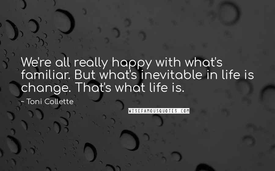 Toni Collette Quotes: We're all really happy with what's familiar. But what's inevitable in life is change. That's what life is.