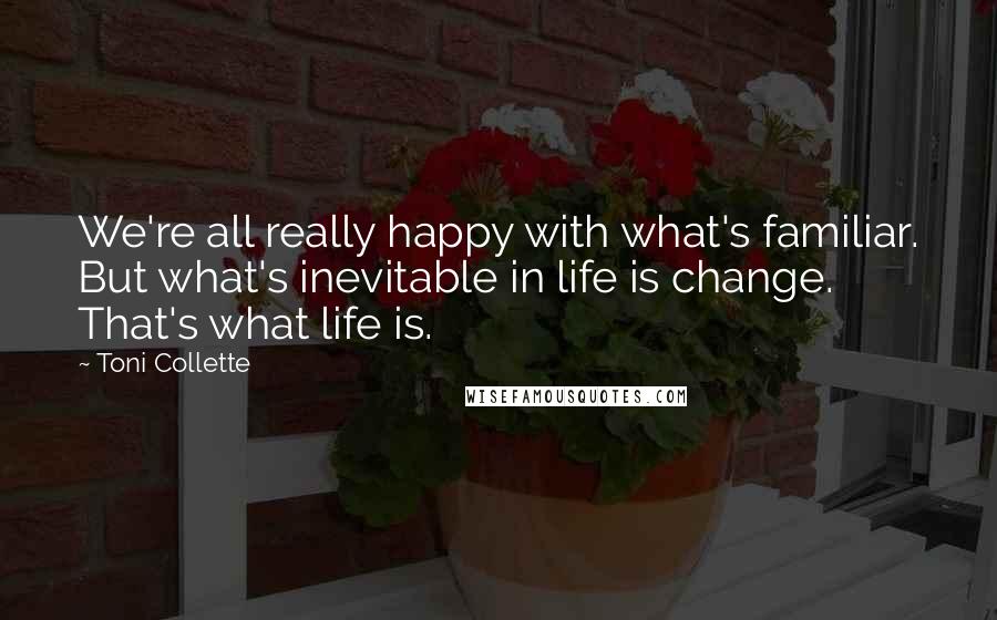 Toni Collette Quotes: We're all really happy with what's familiar. But what's inevitable in life is change. That's what life is.