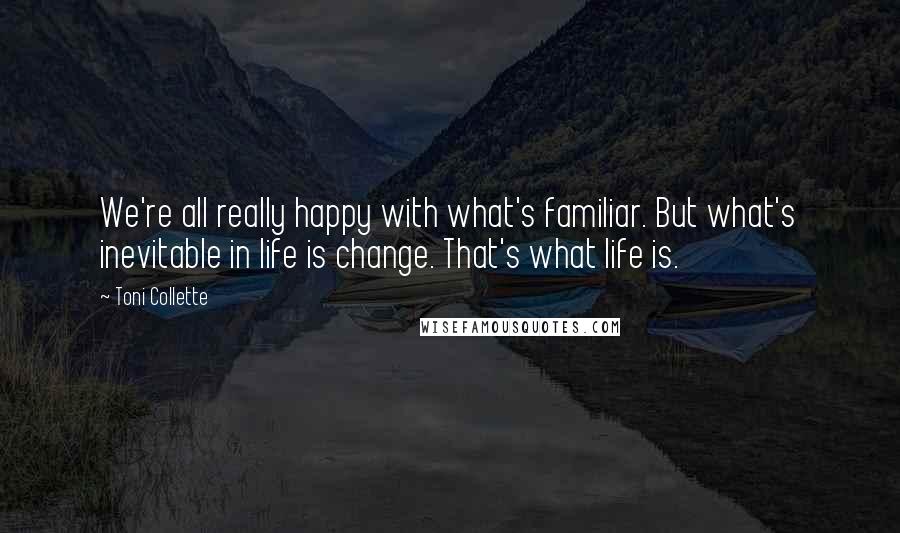 Toni Collette Quotes: We're all really happy with what's familiar. But what's inevitable in life is change. That's what life is.