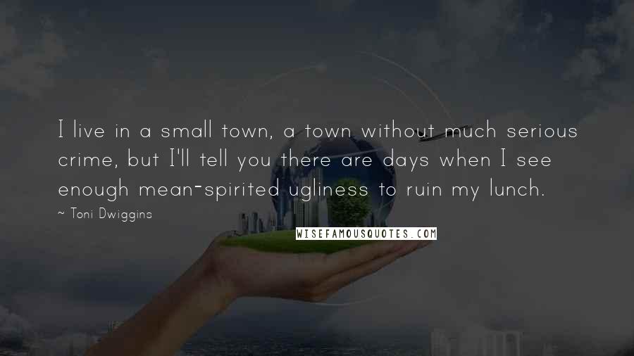 Toni Dwiggins Quotes: I live in a small town, a town without much serious crime, but I'll tell you there are days when I see enough mean-spirited ugliness to ruin my lunch.