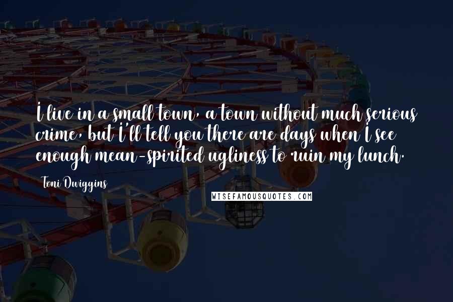 Toni Dwiggins Quotes: I live in a small town, a town without much serious crime, but I'll tell you there are days when I see enough mean-spirited ugliness to ruin my lunch.