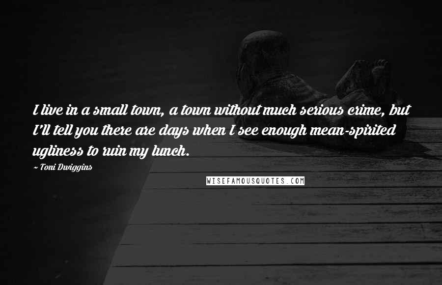 Toni Dwiggins Quotes: I live in a small town, a town without much serious crime, but I'll tell you there are days when I see enough mean-spirited ugliness to ruin my lunch.