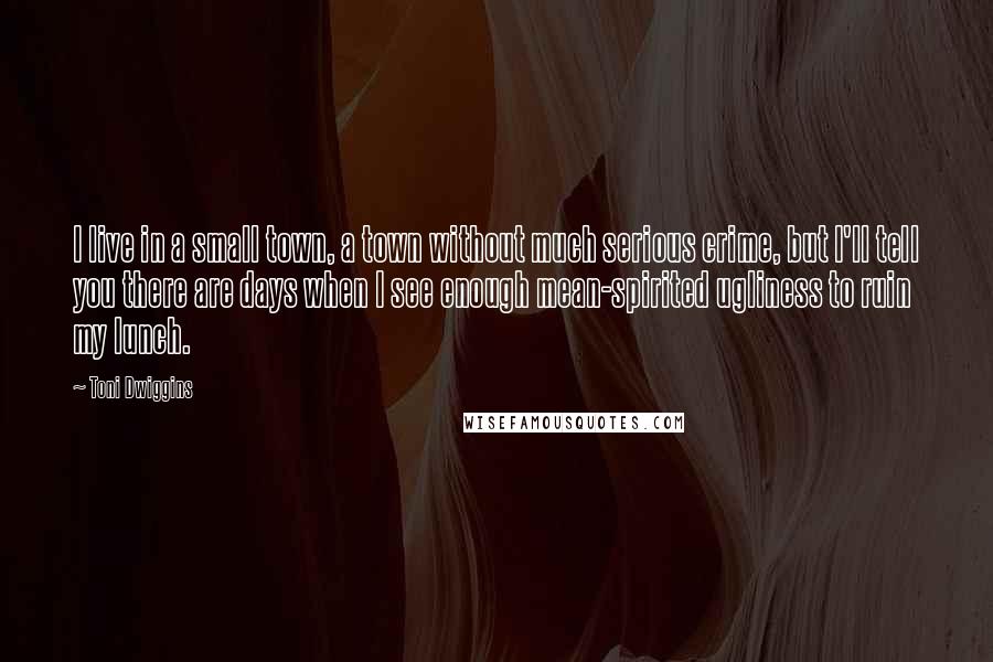 Toni Dwiggins Quotes: I live in a small town, a town without much serious crime, but I'll tell you there are days when I see enough mean-spirited ugliness to ruin my lunch.