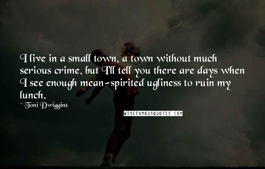 Toni Dwiggins Quotes: I live in a small town, a town without much serious crime, but I'll tell you there are days when I see enough mean-spirited ugliness to ruin my lunch.