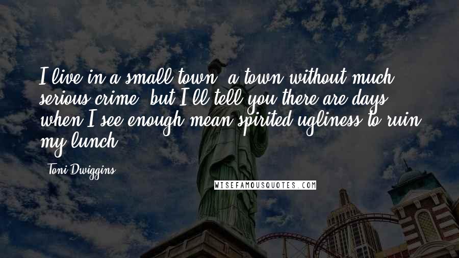 Toni Dwiggins Quotes: I live in a small town, a town without much serious crime, but I'll tell you there are days when I see enough mean-spirited ugliness to ruin my lunch.