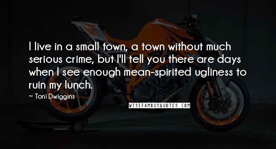 Toni Dwiggins Quotes: I live in a small town, a town without much serious crime, but I'll tell you there are days when I see enough mean-spirited ugliness to ruin my lunch.