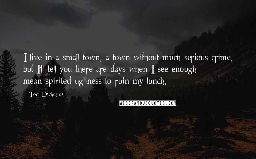 Toni Dwiggins Quotes: I live in a small town, a town without much serious crime, but I'll tell you there are days when I see enough mean-spirited ugliness to ruin my lunch.