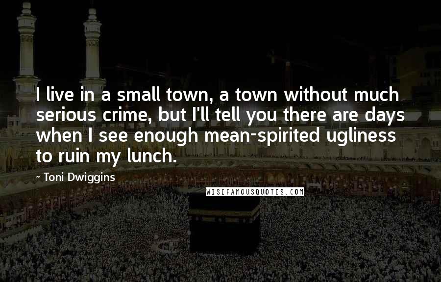 Toni Dwiggins Quotes: I live in a small town, a town without much serious crime, but I'll tell you there are days when I see enough mean-spirited ugliness to ruin my lunch.